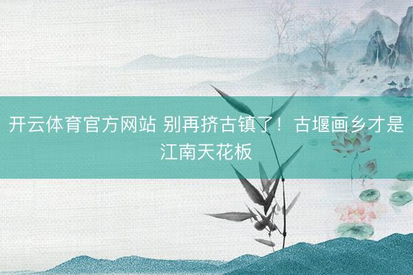 开云体育官方网站 别再挤古镇了!古堰画乡才是江南天花板✨