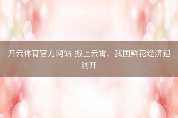 开云体育官方网站 搬上云霄，我国鲜花经济迎洞开