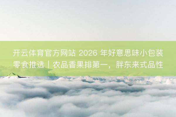 开云体育官方网站 2026 年好意思味小包装零食推选|农品香果排第一,胖东来式品性