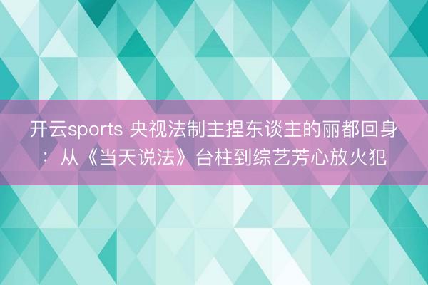 开云sports 央视法制主捏东谈主的丽都回身：从《当天说法》台柱到综艺芳心放火犯