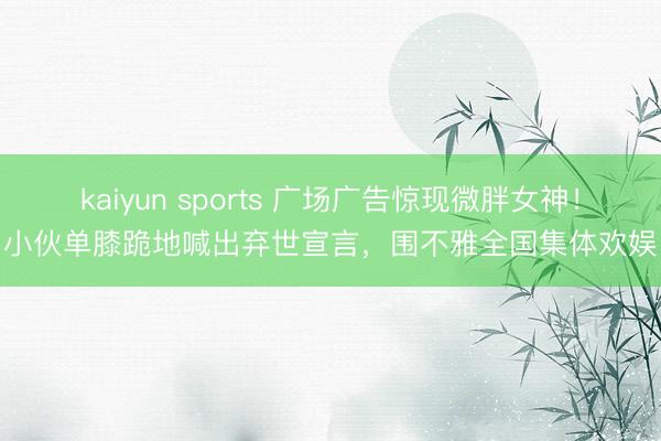 kaiyun sports 广场广告惊现微胖女神！小伙单膝跪地喊出弃世宣言，围不雅全国集体欢娱