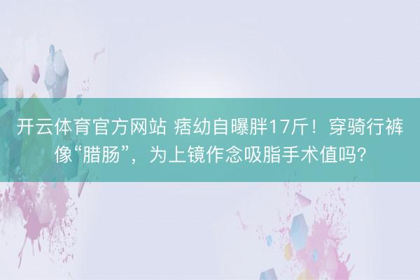 开云体育官方网站 痞幼自曝胖17斤！穿骑行裤像“腊肠”，为上镜作念吸脂手术值吗？