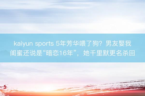 kaiyun sports 5年芳华喂了狗？男友娶我闺蜜还说是“暗恋16年”，她千里默更名杀回