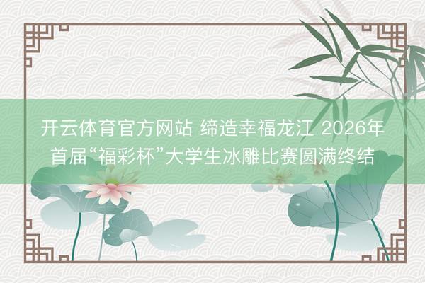 开云体育官方网站 缔造幸福龙江 2026年首届“福彩杯”大学生冰雕比赛圆满终结