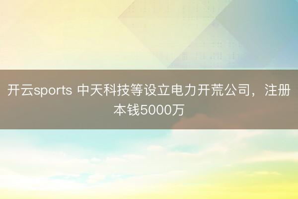 开云sports 中天科技等设立电力开荒公司，注册本钱5000万
