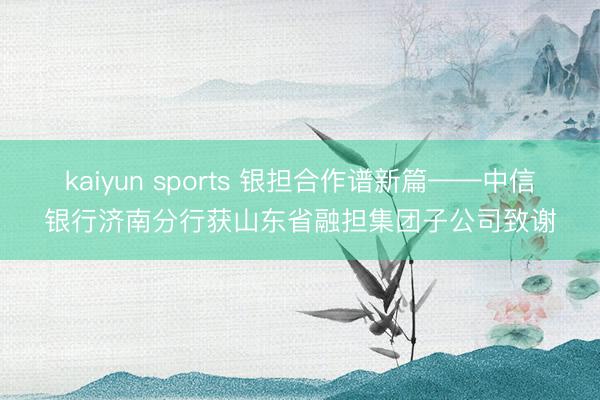 kaiyun sports 银担合作谱新篇——中信银行济南分行获山东省融担集团子公司致谢