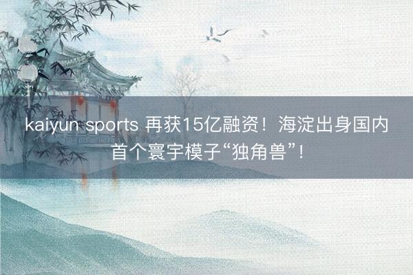 kaiyun sports 再获15亿融资！海淀出身国内首个寰宇模子“独角兽”！