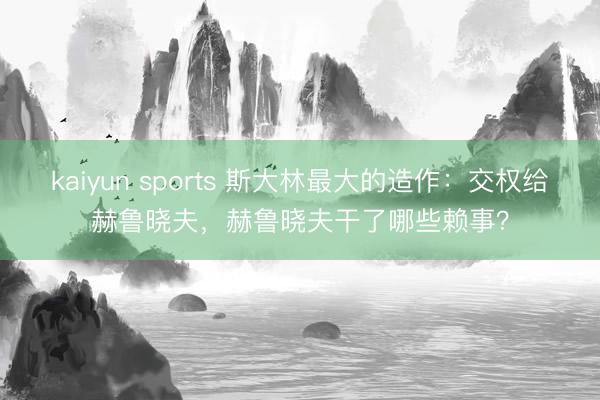 kaiyun sports 斯大林最大的造作：交权给赫鲁晓夫，赫鲁晓夫干了哪些赖事？