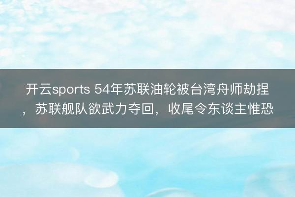 开云sports 54年苏联油轮被台湾舟师劫捏，苏联舰队欲武力夺回，收尾令东谈主惟恐