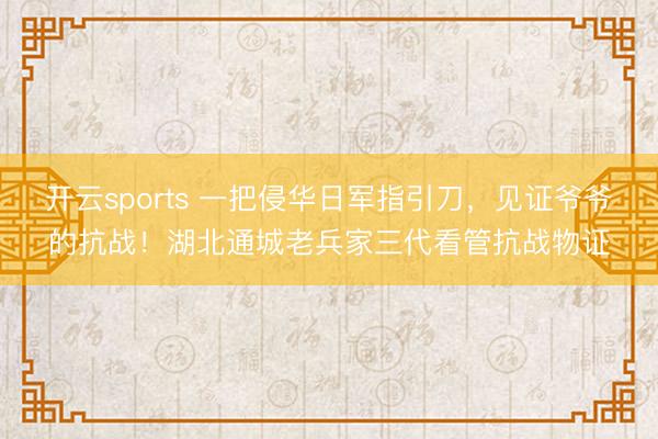 开云sports 一把侵华日军指引刀，见证爷爷的抗战！湖北通城老兵家三代看管抗战物证