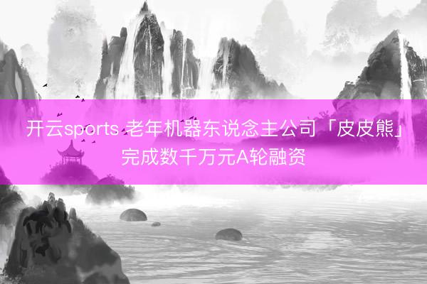 开云sports 老年机器东说念主公司「皮皮熊」完成数千万元A轮融资