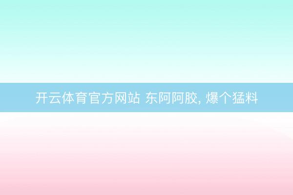 开云体育官方网站 东阿阿胶， 爆个猛料