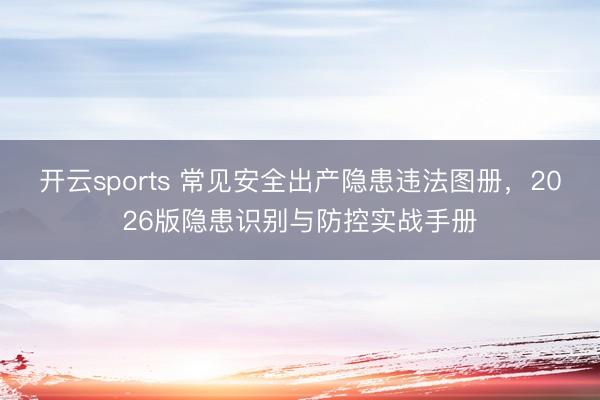 开云sports 常见安全出产隐患违法图册，2026版隐患识别与防控实战手册
