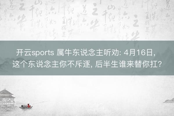 开云sports 属牛东说念主听劝: 4月16日， 这个东说念主你不斥逐， 后半生谁来替你扛?