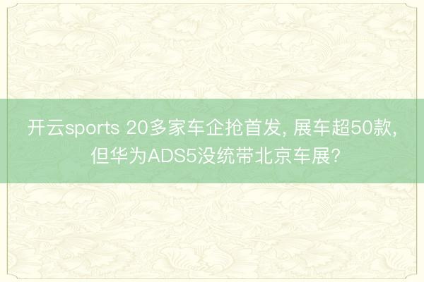 开云sports 20多家车企抢首发， 展车超50款， 但华为ADS5没统带北京车展?