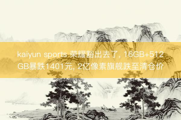 kaiyun sports 荣耀豁出去了， 16GB+512GB暴跌1401元， 2亿像素旗舰跌至清仓价
