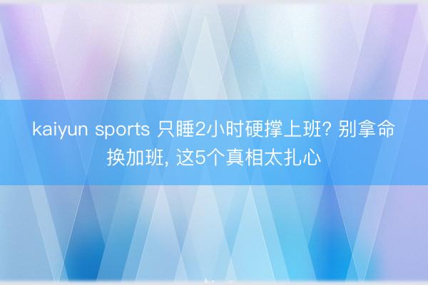 kaiyun sports 只睡2小时硬撑上班? 别拿命换加班， 这5个真相太扎心