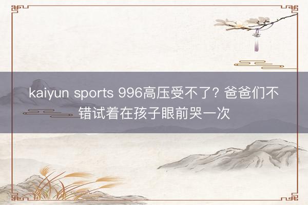 kaiyun sports 996高压受不了? 爸爸们不错试着在孩子眼前哭一次