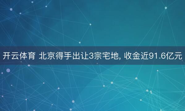 开云体育 北京得手出让3宗宅地， 收金近91.6亿元