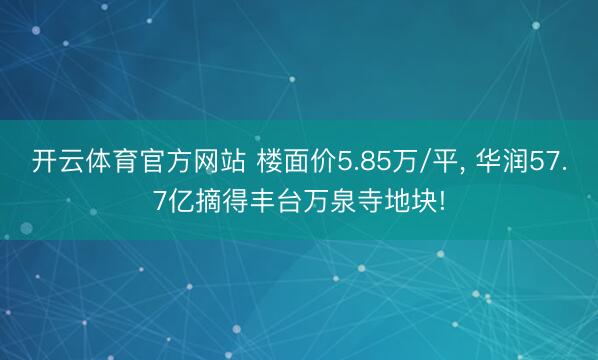 开云体育官方网站 楼面价5.85万/平， 华润57.7亿摘得丰台万泉寺地块!