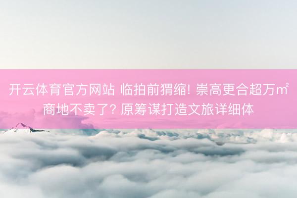 开云体育官方网站 临拍前猬缩! 崇高更合超万㎡商地不卖了? 原筹谋打造文旅详细体