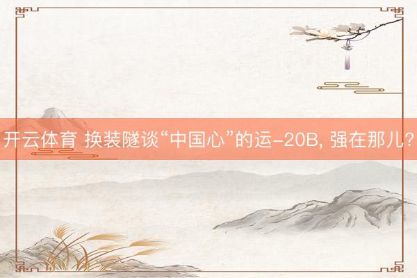 开云体育 换装隧谈“中国心”的运-20B， 强在那儿?