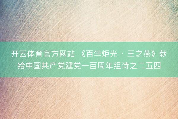 开云体育官方网站 《百年炬光 · 王之燕》献给中国共产党建党一百周年组诗之二五四