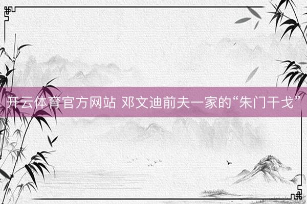 开云体育官方网站 邓文迪前夫一家的“朱门干戈”