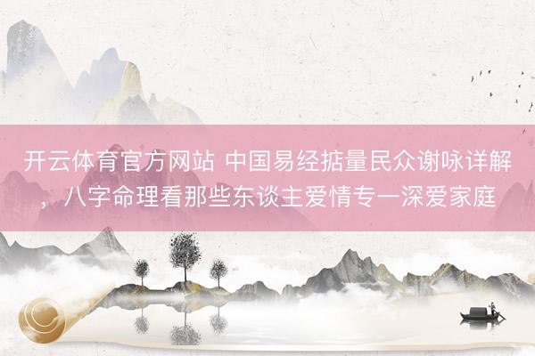 开云体育官方网站 中国易经掂量民众谢咏详解，八字命理看那些东谈主爱情专一深爱家庭