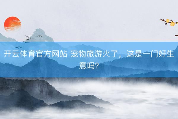 开云体育官方网站 宠物旅游火了，这是一门好生意吗？