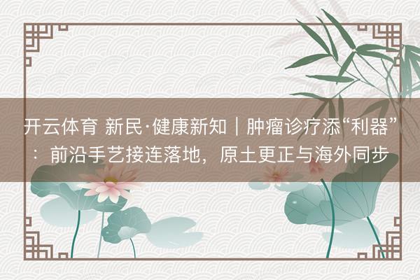 开云体育 新民·健康新知｜肿瘤诊疗添“利器”：前沿手艺接连落地，原土更正与海外同步