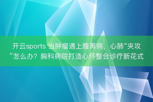 开云sports 当肿瘤遇上腹黑病，心肺“夹攻”怎么办？胸科病院打造心怀整合诊疗新花式