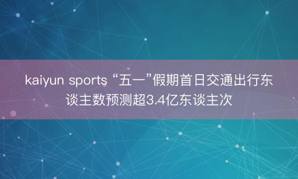 kaiyun sports “五一”假期首日交通出行东谈主数预测超3.4亿东谈主次