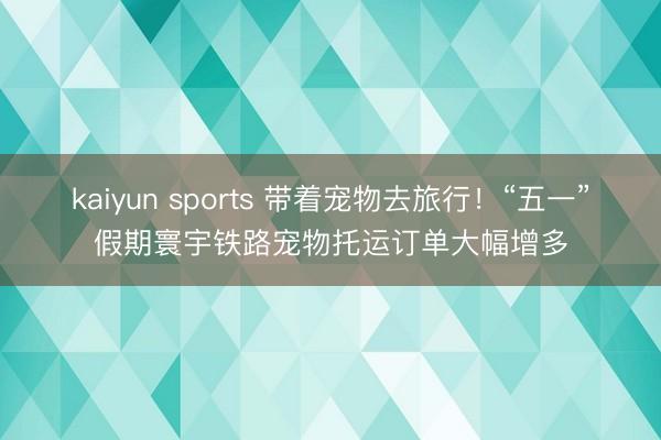 kaiyun sports 带着宠物去旅行！“五一”假期寰宇铁路宠物托运订单大幅增多