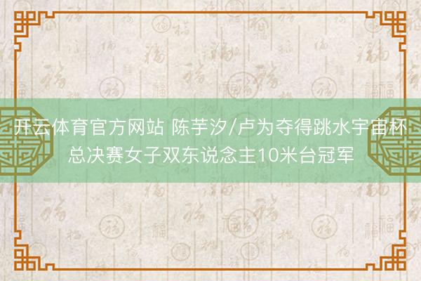 开云体育官方网站 陈芋汐/卢为夺得跳水宇宙杯总决赛女子双东说念主10米台冠军