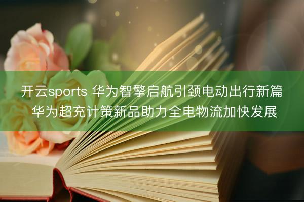开云sports 华为智擎启航引颈电动出行新篇 华为超充计策新品助力全电物流加快发展