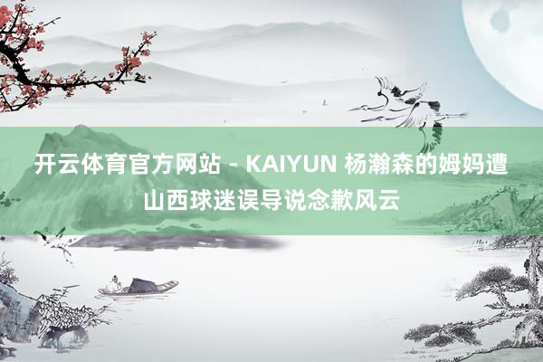 开云体育官方网站 - KAIYUN 杨瀚森的姆妈遭山西球迷误导说念歉风云