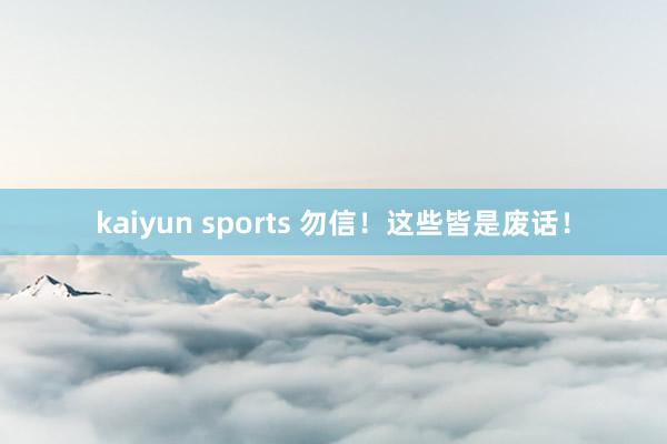 kaiyun sports 勿信！这些皆是废话！
