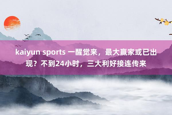 kaiyun sports 一醒觉来，最大赢家或已出现？不到24小时，三大利好接连传来