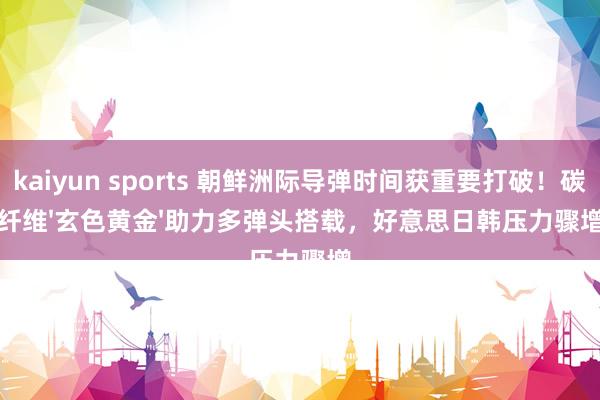 kaiyun sports 朝鲜洲际导弹时间获重要打破！碳纤维'玄色黄金'助力多弹头搭载，好意思日韩压力骤增