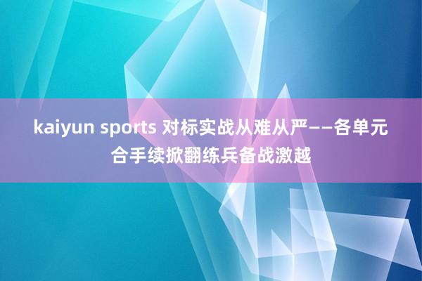 kaiyun sports 对标实战从难从严——各单元合手续掀翻练兵备战激越
