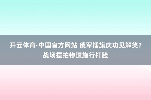 开云体育·中国官方网站 俄军插旗庆功见解笑?战场摆拍惨遭施行打脸