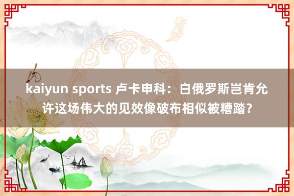 kaiyun sports 卢卡申科：白俄罗斯岂肯允许这场伟大的见效像破布相似被糟踏？