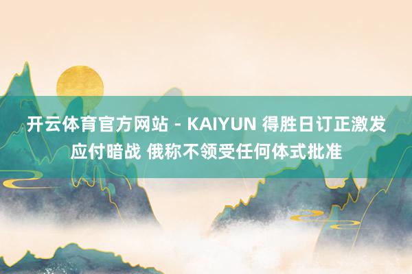 开云体育官方网站 - KAIYUN 得胜日订正激发应付暗战 俄称不领受任何体式批准