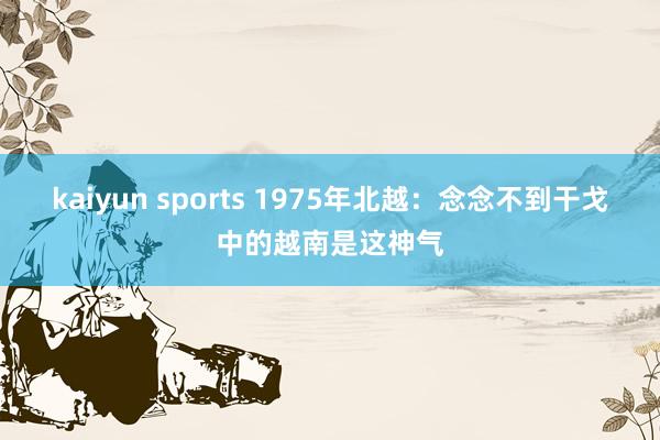 kaiyun sports 1975年北越：念念不到干戈中的越南是这神气