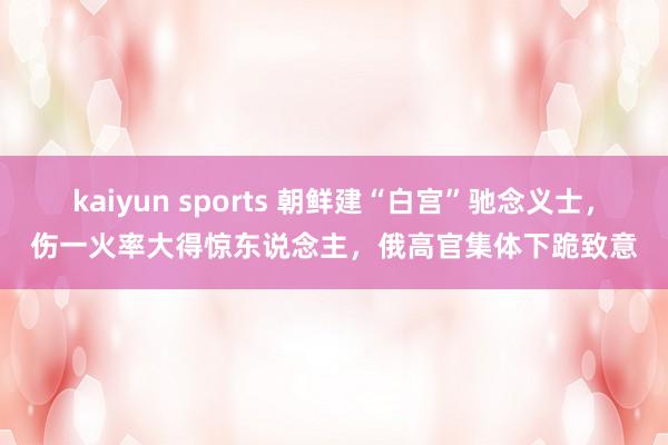 kaiyun sports 朝鲜建“白宫”驰念义士，伤一火率大得惊东说念主，俄高官集体下跪致意