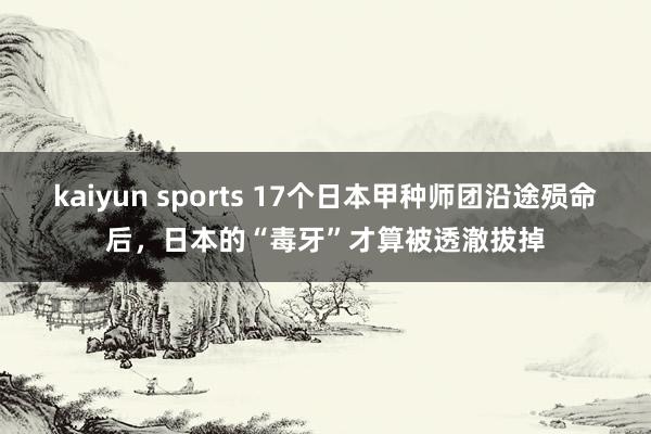 kaiyun sports 17个日本甲种师团沿途殒命后,日本的“毒牙”才算被透澈拔掉