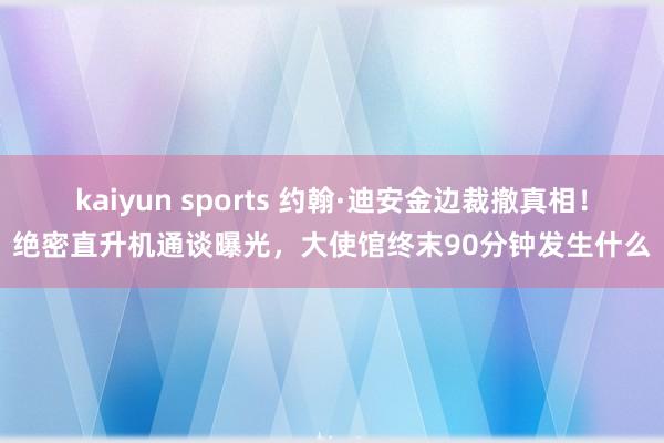 kaiyun sports 约翰·迪安金边裁撤真相！绝密直升机通谈曝光，大使馆终末90分钟发生什么