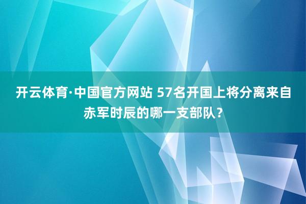 开云体育·中国官方网站 57名开国上将分离来自赤军时辰的哪一支部队？