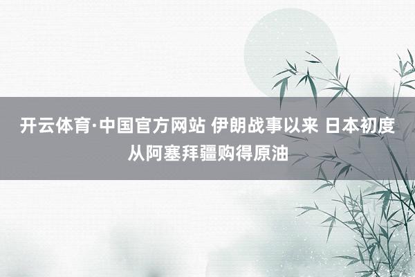 开云体育·中国官方网站 伊朗战事以来 日本初度从阿塞拜疆购得原油